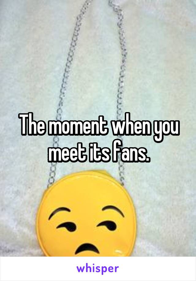 The moment when you meet its fans.