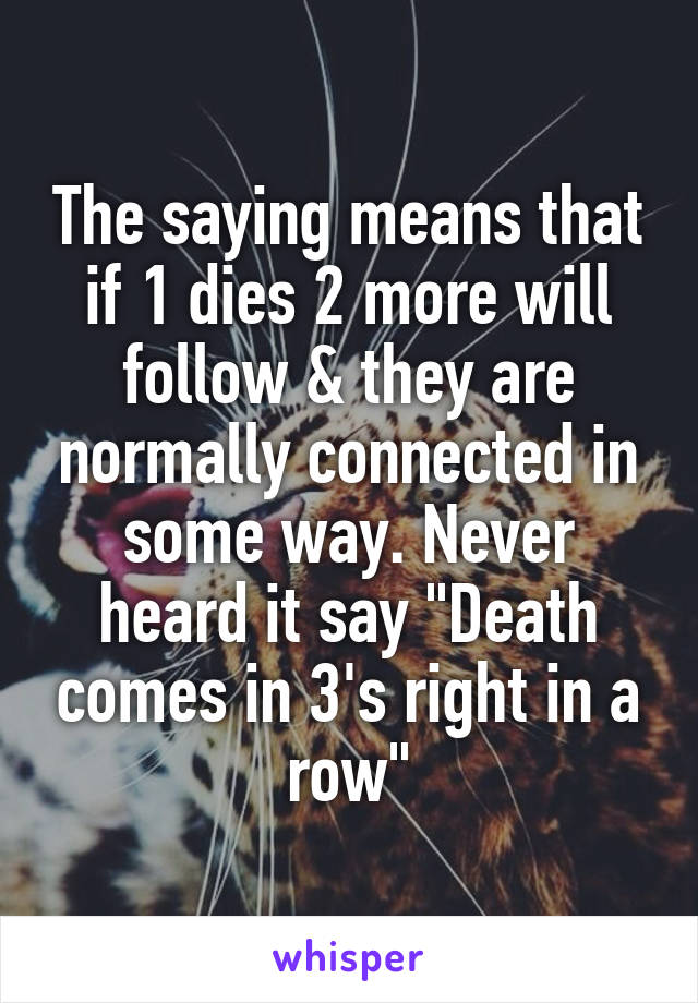 The saying means that if 1 dies 2 more will follow & they are normally connected in some way. Never heard it say "Death comes in 3's right in a row"