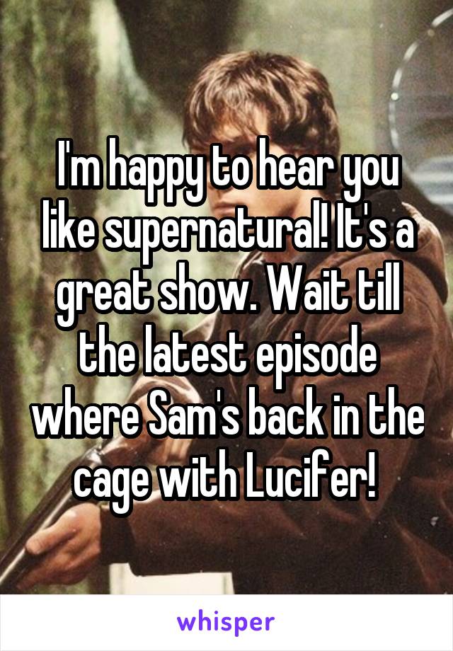 I'm happy to hear you like supernatural! It's a great show. Wait till the latest episode where Sam's back in the cage with Lucifer! 