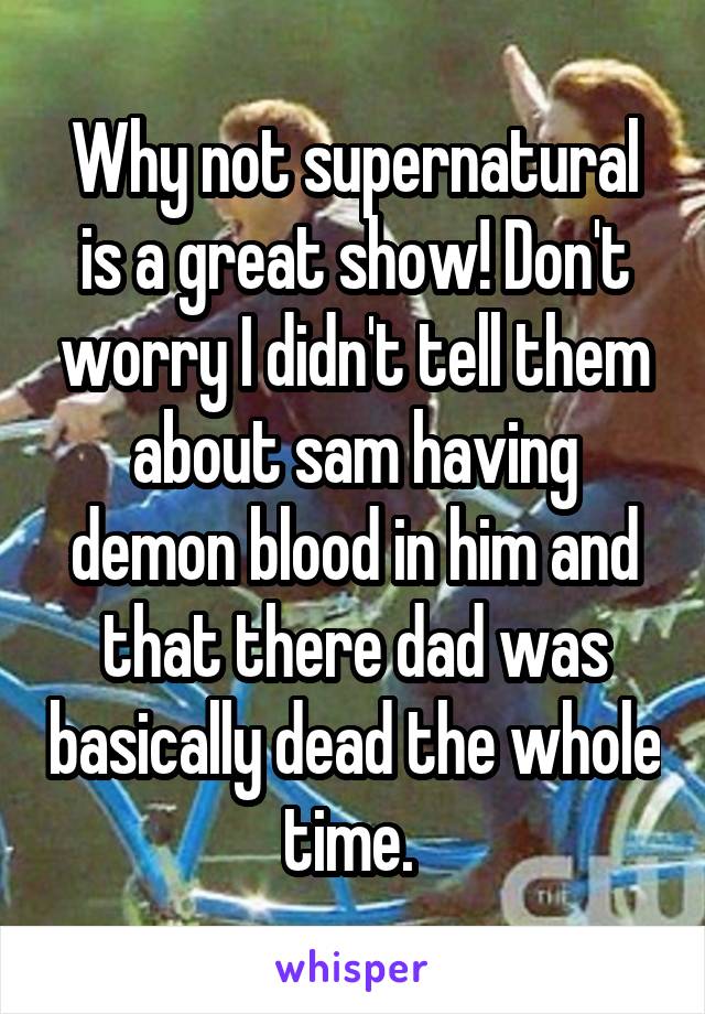 Why not supernatural is a great show! Don't worry I didn't tell them about sam having demon blood in him and that there dad was basically dead the whole time. 