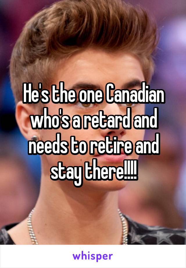 He's the one Canadian who's a retard and needs to retire and stay there!!!!