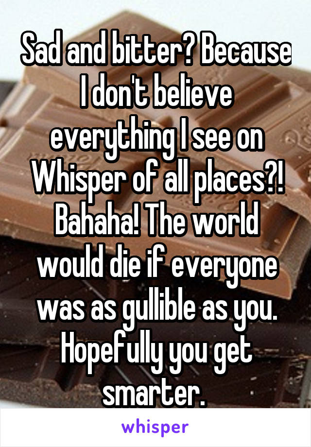 Sad and bitter? Because I don't believe everything I see on Whisper of all places?! Bahaha! The world would die if everyone was as gullible as you. Hopefully you get smarter. 