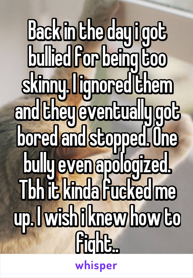 Back in the day i got bullied for being too skinny. I ignored them and they eventually got bored and stopped. One bully even apologized. Tbh it kinda fucked me up. I wish i knew how to fight..