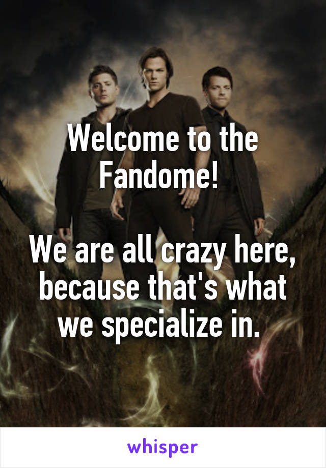 Welcome to the Fandome! 

We are all crazy here, because that's what we specialize in. 