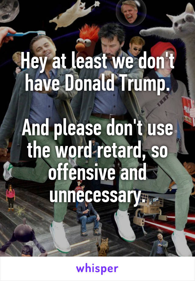 Hey at least we don't have Donald Trump.

And please don't use the word retard, so offensive and unnecessary.
