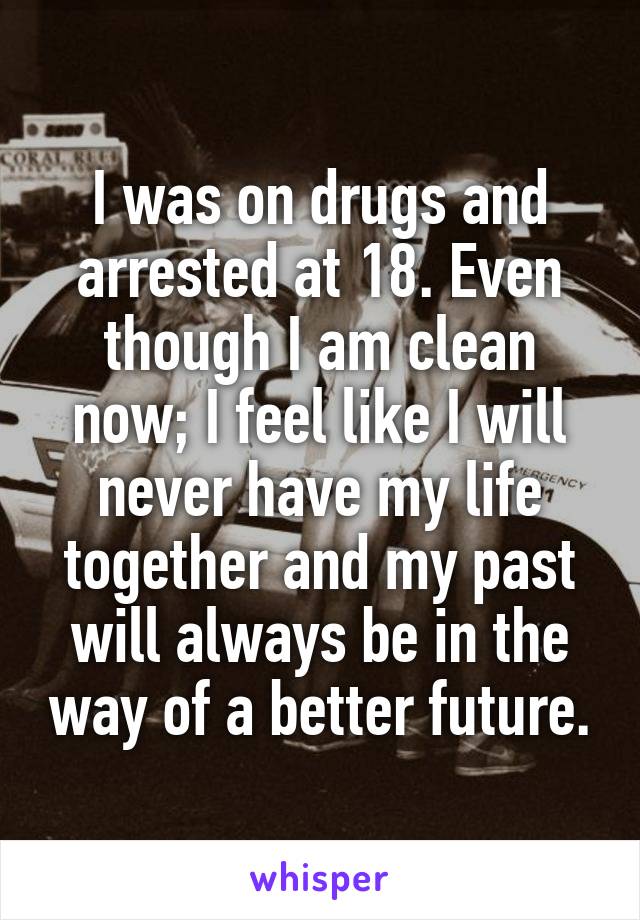 I was on drugs and arrested at 18. Even though I am clean now; I feel like I will never have my life together and my past will always be in the way of a better future.