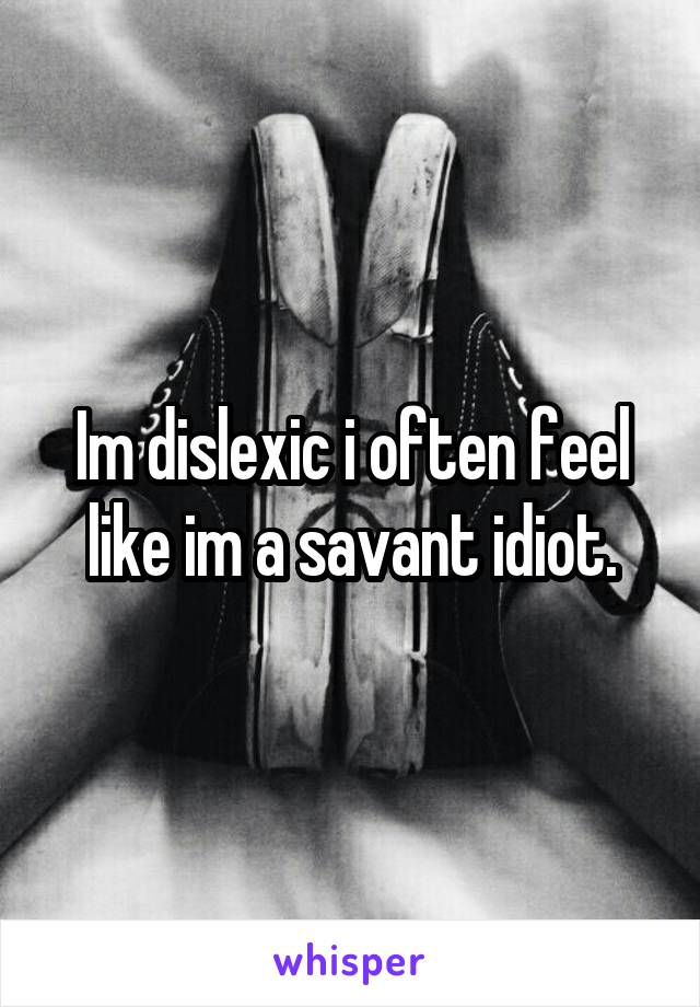 Im dislexic i often feel like im a savant idiot.