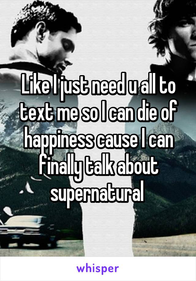 Like I just need u all to text me so I can die of happiness cause I can finally talk about supernatural 