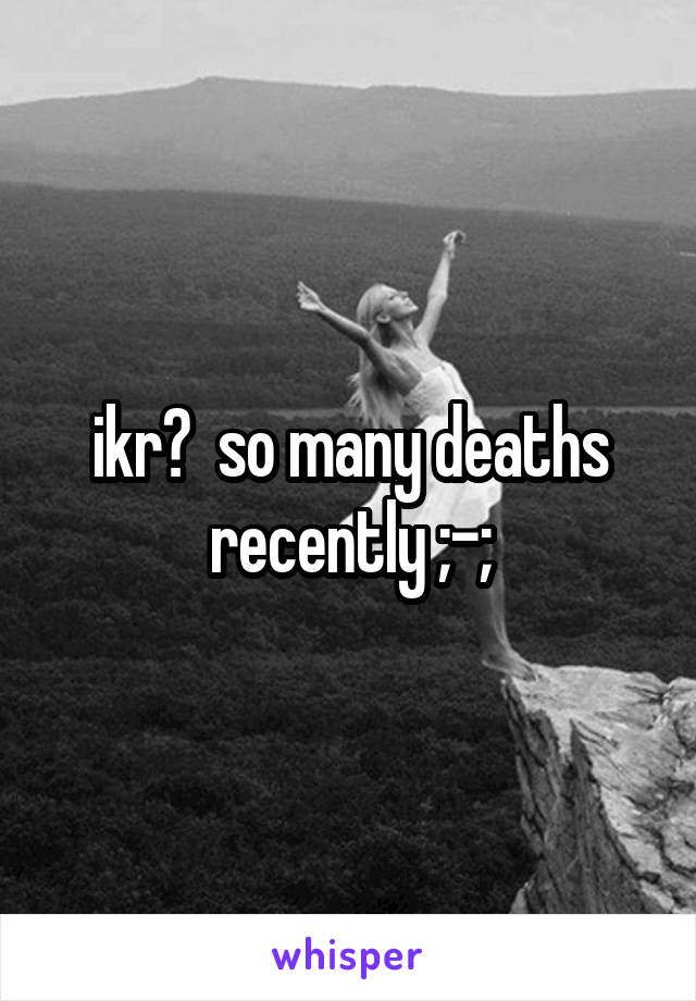 ikr?  so many deaths recently ;-;