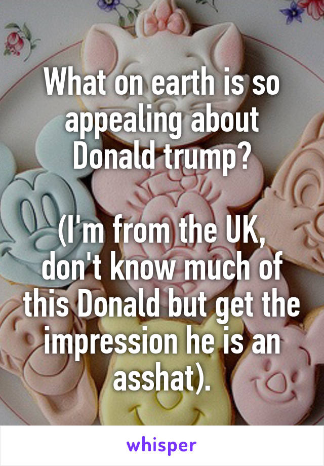 What on earth is so appealing about Donald trump?

(I'm from the UK, don't know much of this Donald but get the impression he is an asshat).