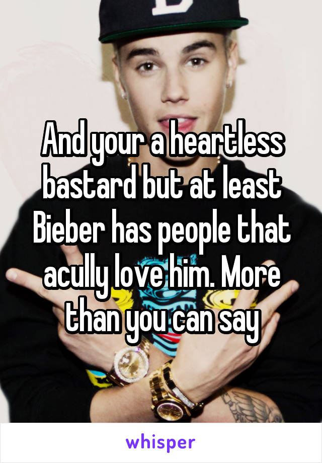 And your a heartless bastard but at least Bieber has people that acully love him. More than you can say