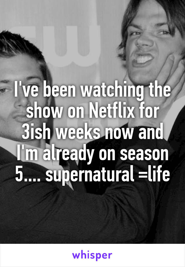 I've been watching the show on Netflix for 3ish weeks now and I'm already on season 5.... supernatural =life