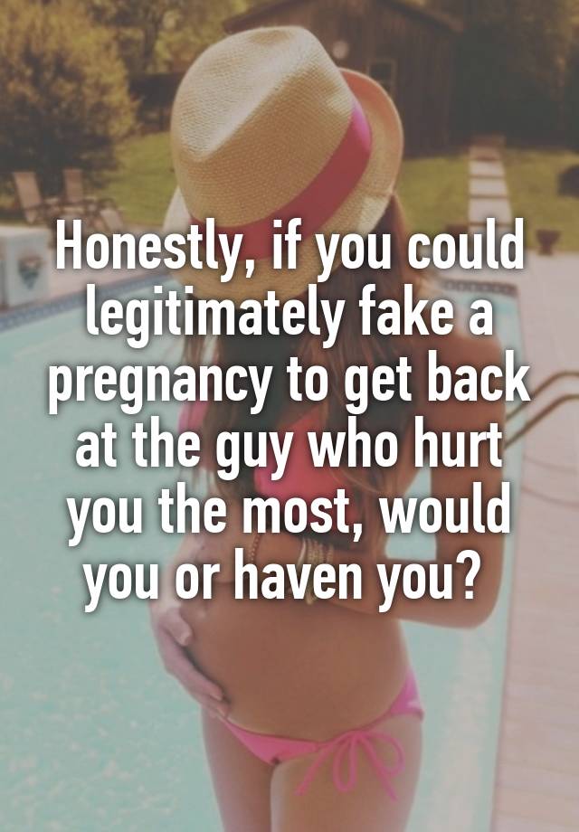 Honestly, if you could legitimately fake a pregnancy to get back at the guy who hurt you the most, would you or haven you? 