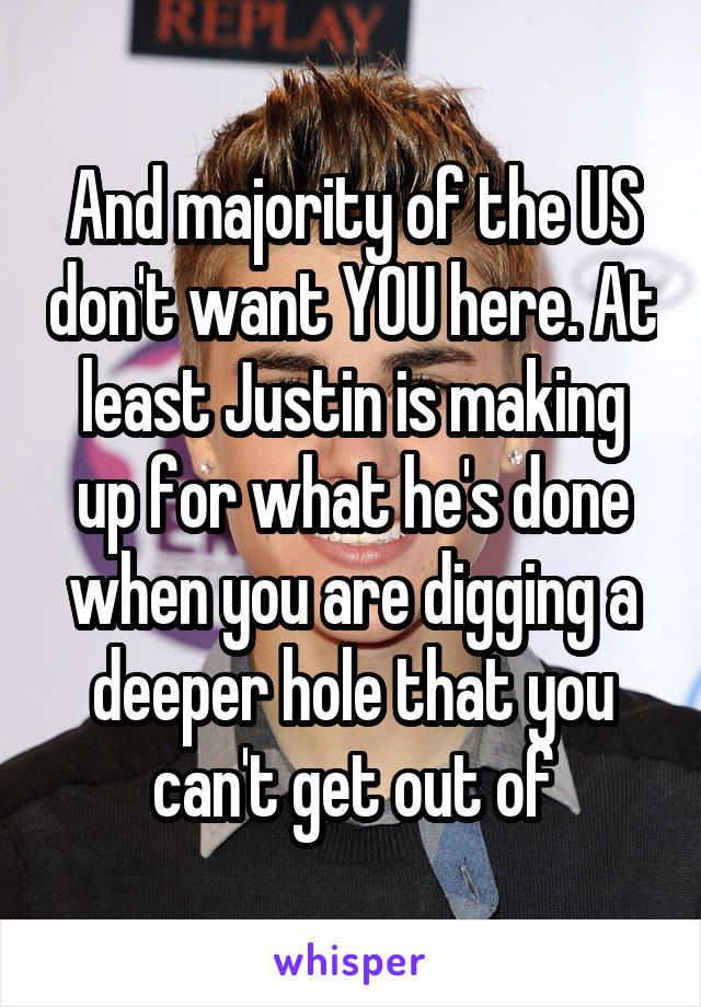 And majority of the US don't want YOU here. At least Justin is making up for what he's done when you are digging a deeper hole that you can't get out of