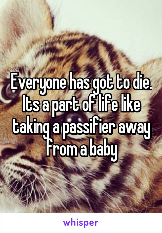 Everyone has got to die. Its a part of life like taking a passifier away from a baby