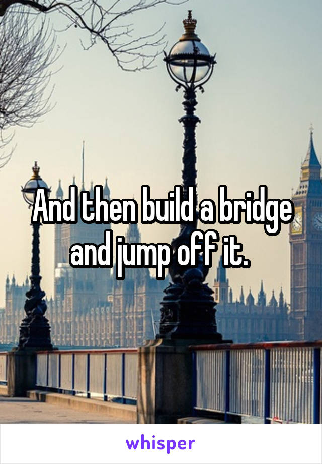 And then build a bridge and jump off it. 
