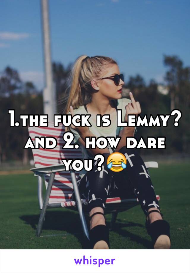 1.the fuck is Lemmy?and 2. how dare you?😂