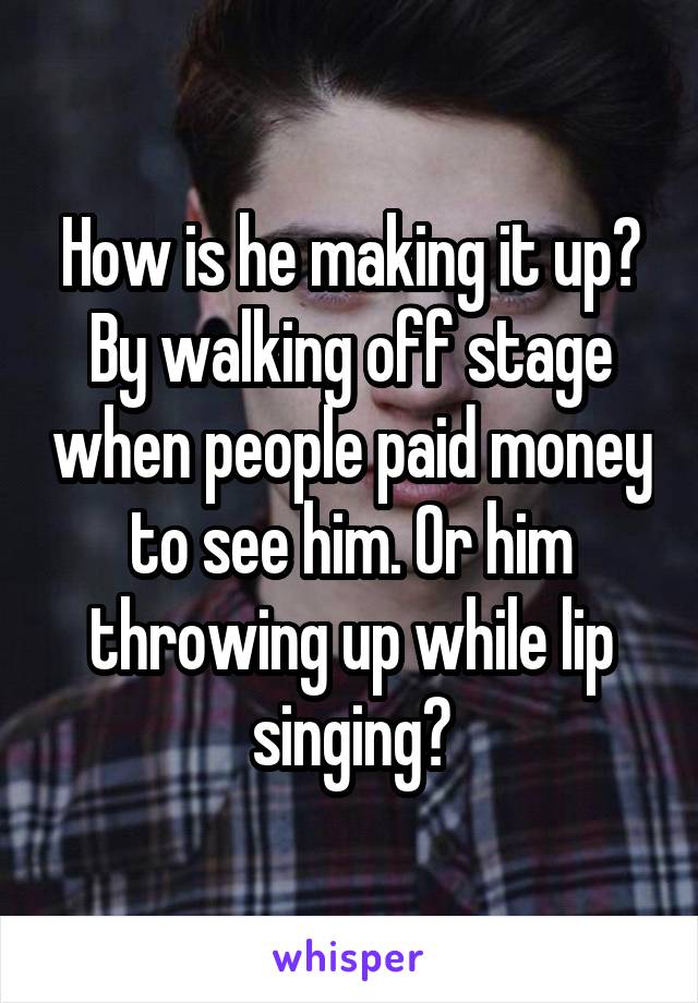 How is he making it up? By walking off stage when people paid money to see him. Or him throwing up while lip singing?