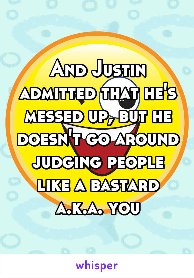 And Justin admitted that he's messed up, but he doesn't go around judging people like a bastard a.k.a. you