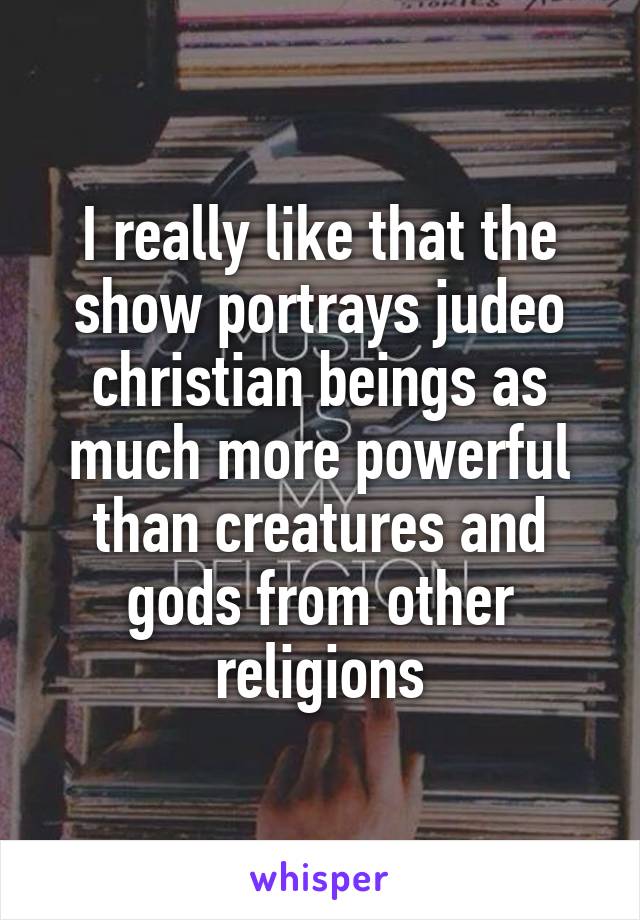 I really like that the show portrays judeo christian beings as much more powerful than creatures and gods from other religions