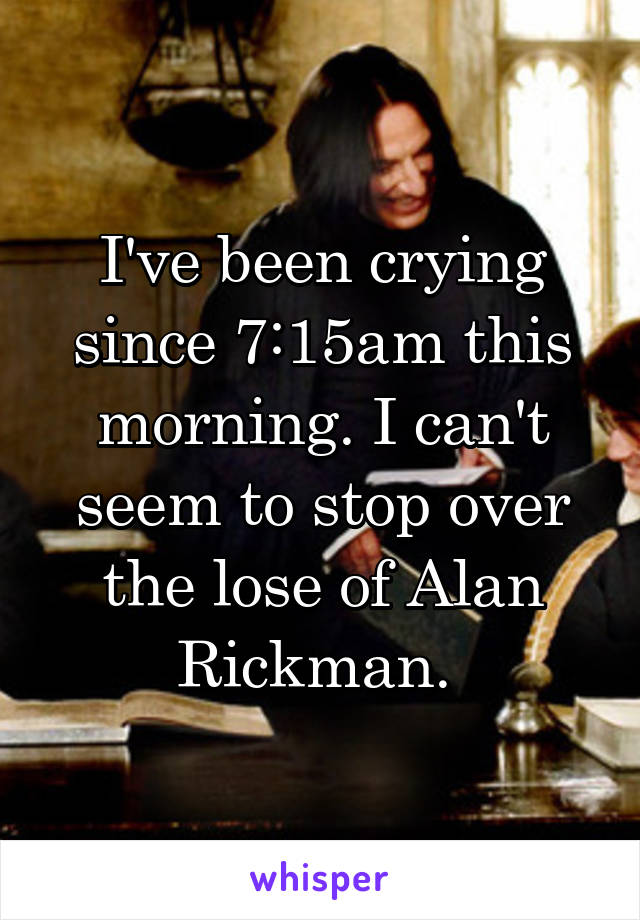 I've been crying since 7:15am this morning. I can't seem to stop over the lose of Alan Rickman. 