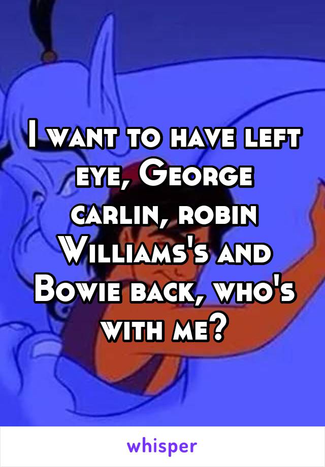 I want to have left eye, George carlin, robin Williams's and Bowie back, who's with me?