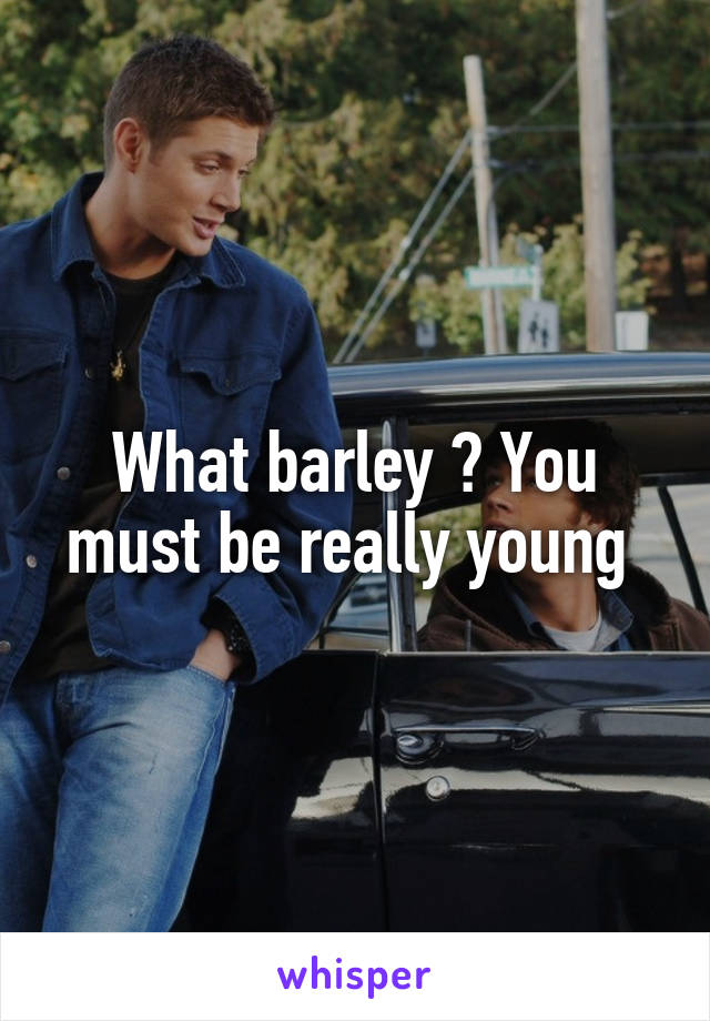 What barley ? You must be really young 