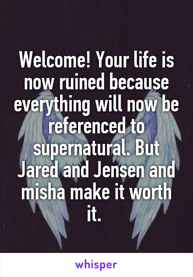 Welcome! Your life is now ruined because everything will now be referenced to supernatural. But Jared and Jensen and misha make it worth it. 