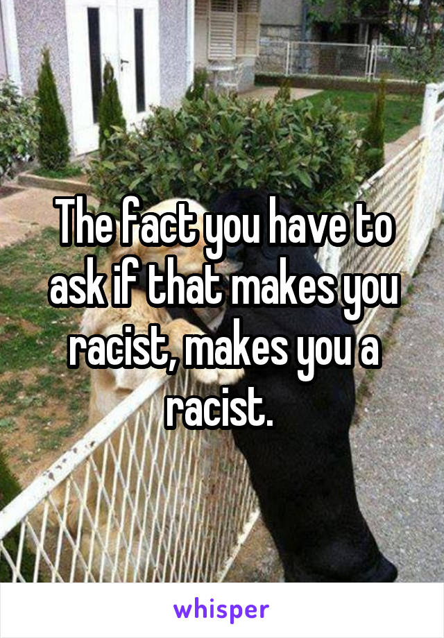 The fact you have to ask if that makes you racist, makes you a racist. 