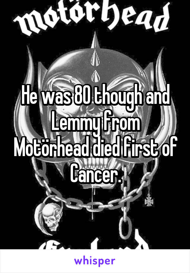 He was 80 though and Lemmy from Motörhead died first of Cancer.