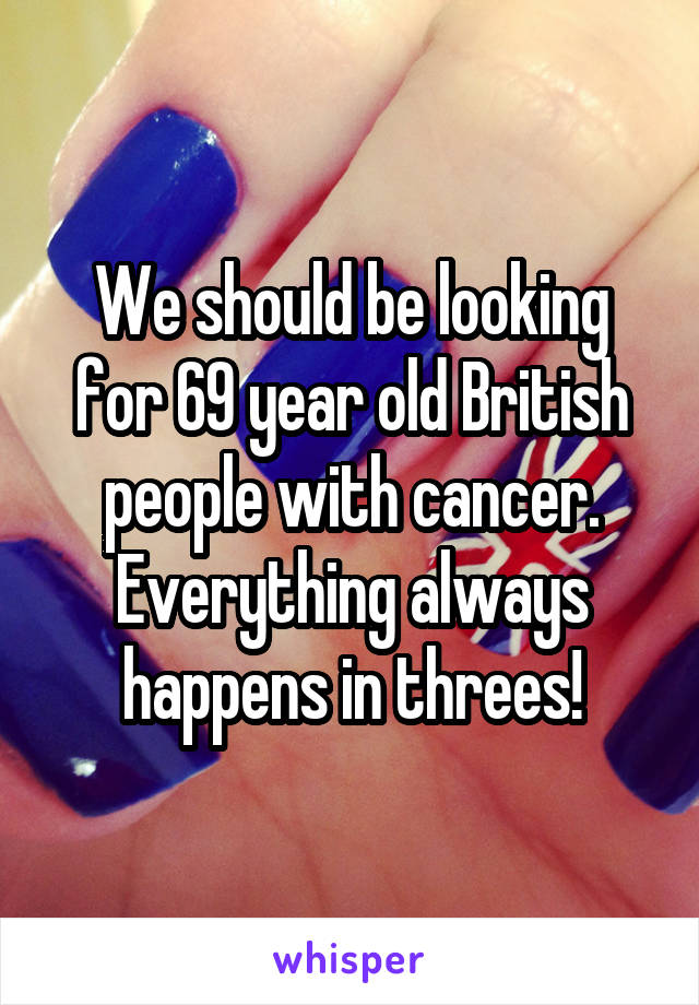 We should be looking for 69 year old British people with cancer. Everything always happens in threes!