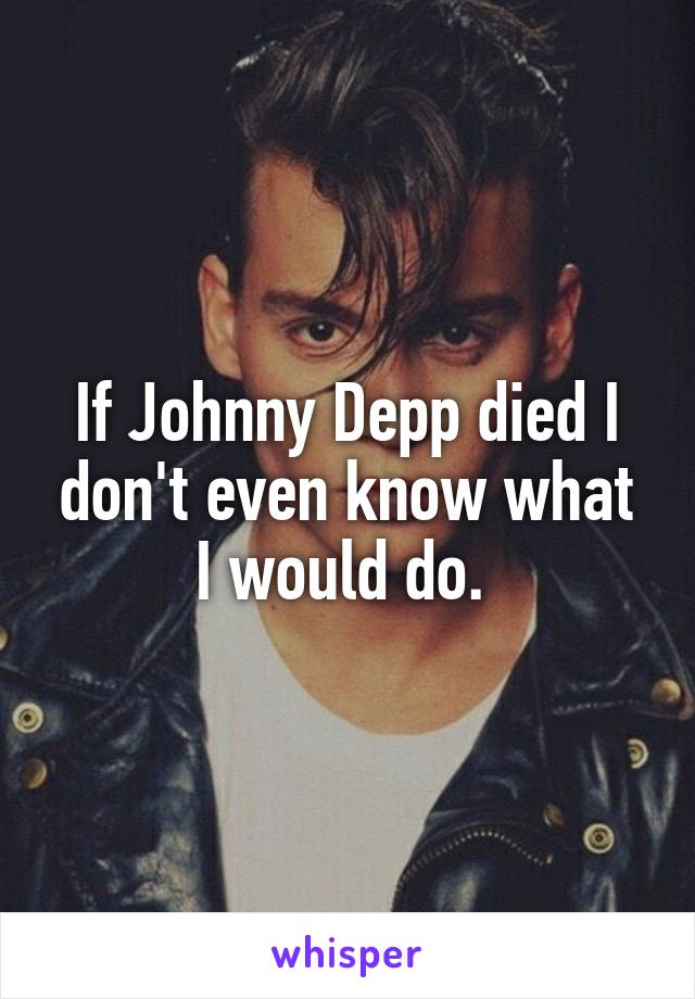 If Johnny Depp died I don't even know what I would do. 