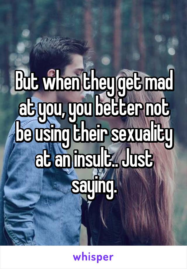 But when they get mad at you, you better not be using their sexuality at an insult.. Just saying.