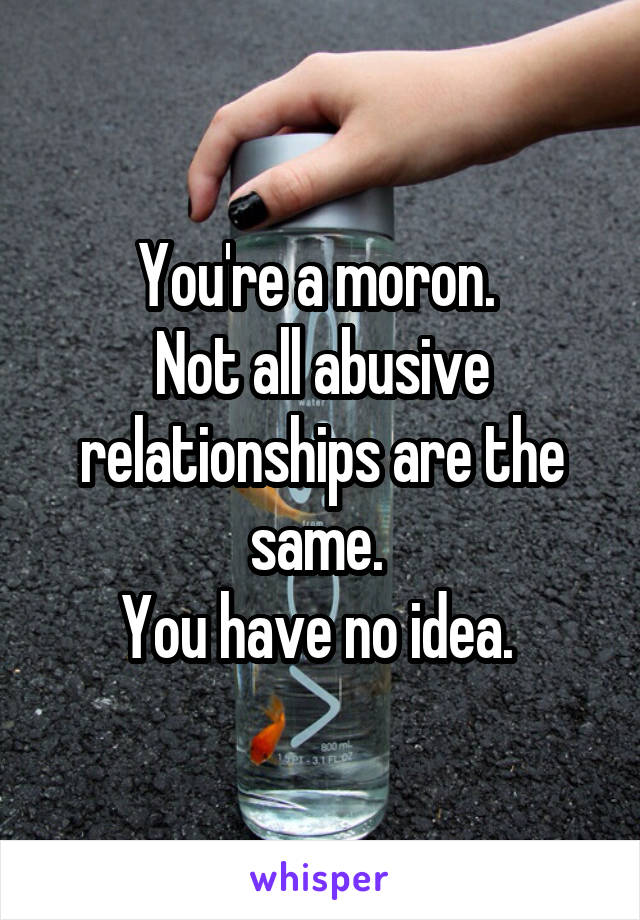 You're a moron. 
Not all abusive relationships are the same. 
You have no idea. 