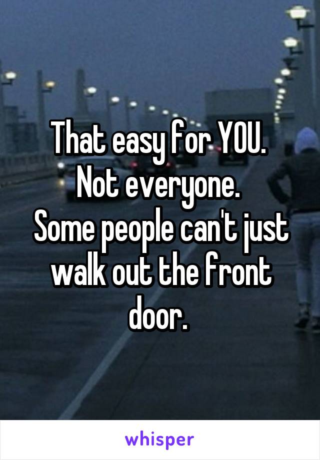 That easy for YOU. 
Not everyone. 
Some people can't just walk out the front door. 