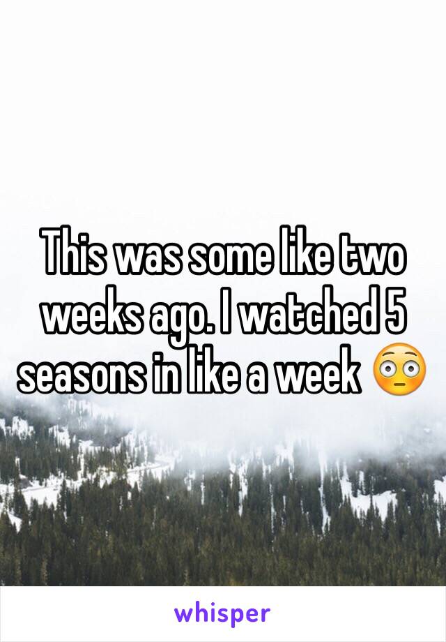 This was some like two weeks ago. I watched 5 seasons in like a week 😳