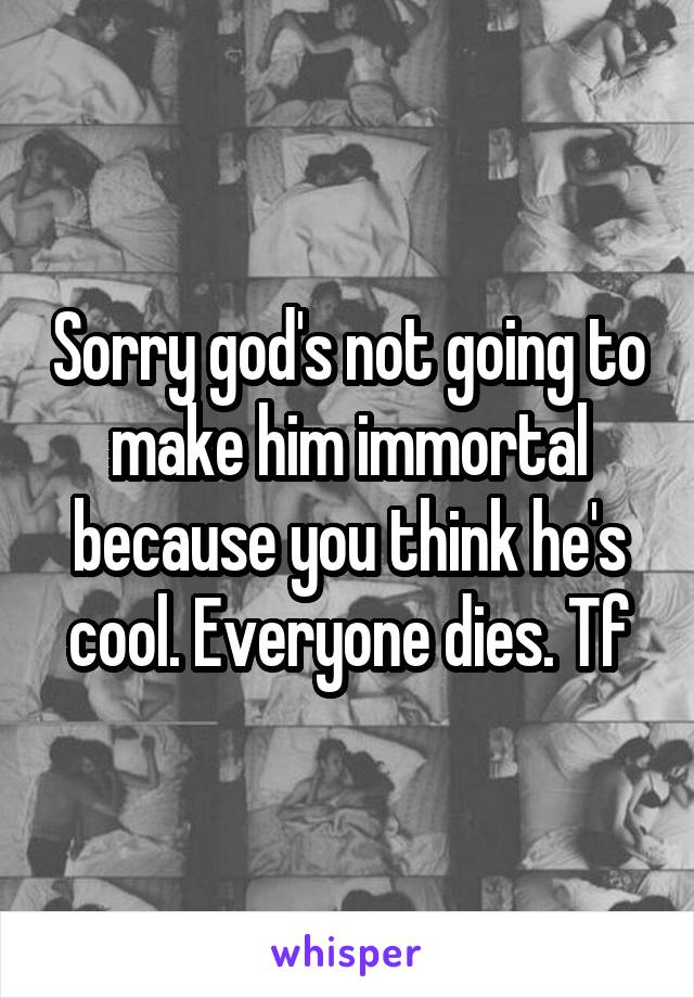 Sorry god's not going to make him immortal because you think he's cool. Everyone dies. Tf