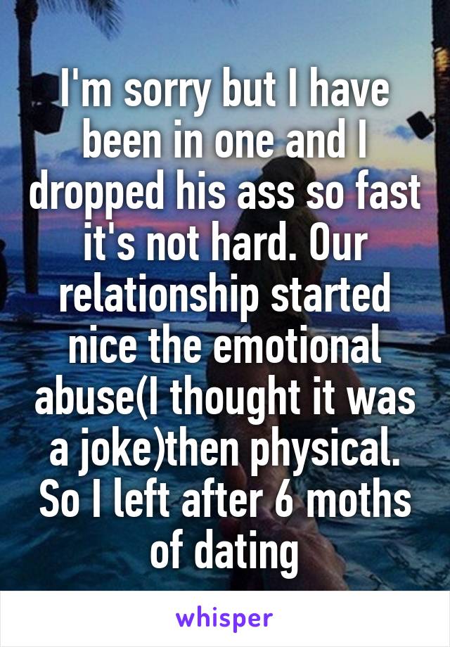 I'm sorry but I have been in one and I dropped his ass so fast it's not hard. Our relationship started nice the emotional abuse(I thought it was a joke)then physical. So I left after 6 moths of dating