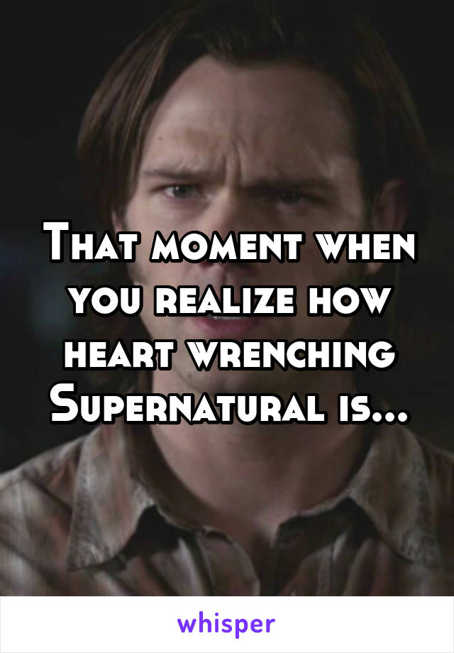 That moment when you realize how heart wrenching Supernatural is...