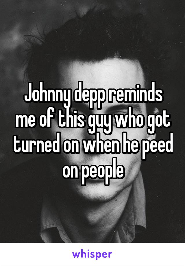 Johnny depp reminds me of this guy who got turned on when he peed on people