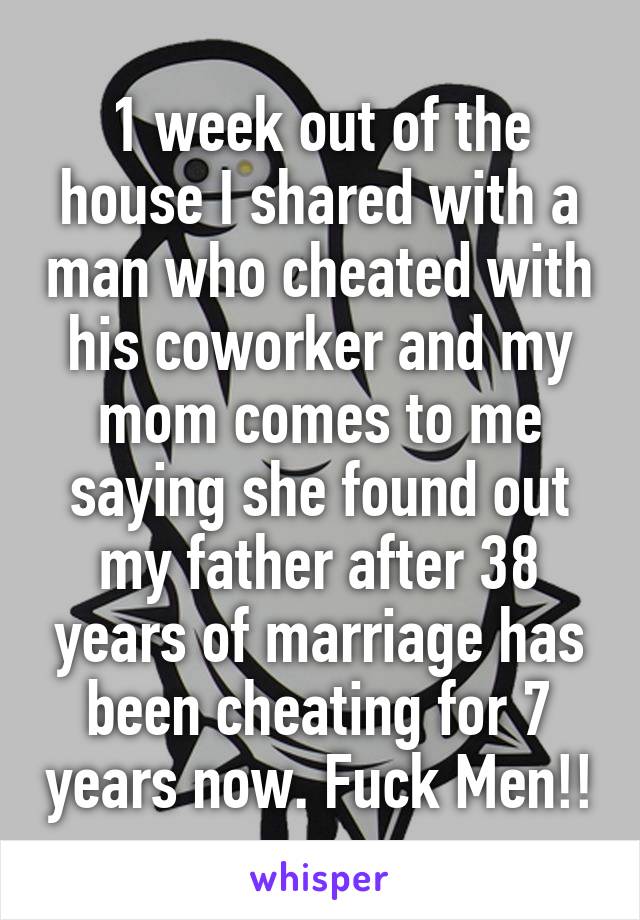 1 week out of the house I shared with a man who cheated with his coworker and my mom comes to me saying she found out my father after 38 years of marriage has been cheating for 7 years now. Fuck Men!!