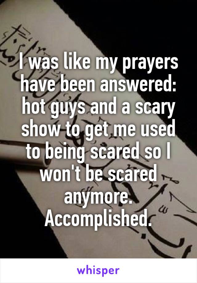 I was like my prayers have been answered: hot guys and a scary show to get me used to being scared so I won't be scared anymore. Accomplished.