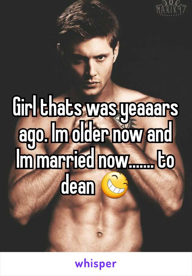 Girl thats was yeaaars ago. Im older now and Im married now....... to dean 😆