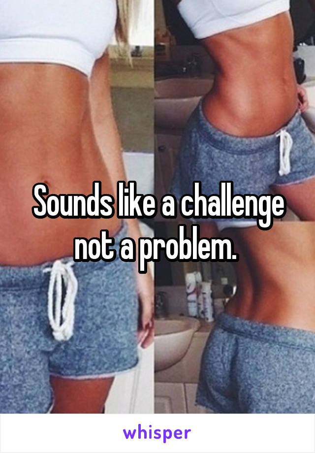 Sounds like a challenge not a problem. 