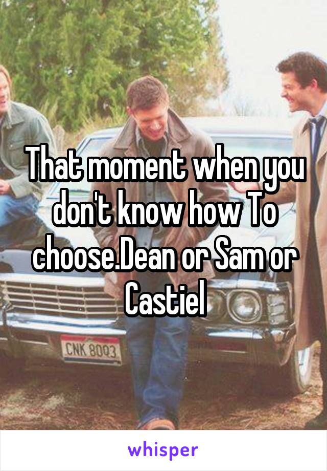 That moment when you don't know how To choose.Dean or Sam or Castiel