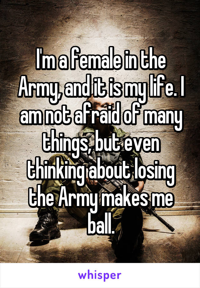 I'm a female in the Army, and it is my life. I am not afraid of many things, but even thinking about losing the Army makes me ball.