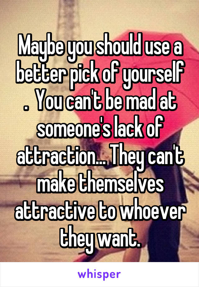Maybe you should use a better pick of yourself .  You can't be mad at someone's lack of attraction... They can't make themselves attractive to whoever they want.