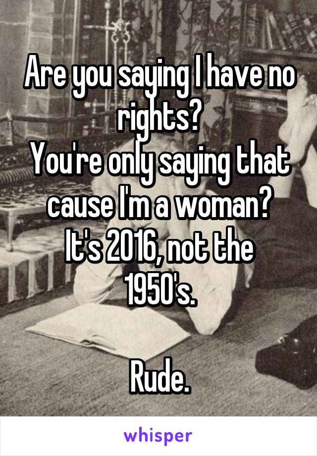 Are you saying I have no rights?
You're only saying that cause I'm a woman?
It's 2016, not the 1950's.

Rude.