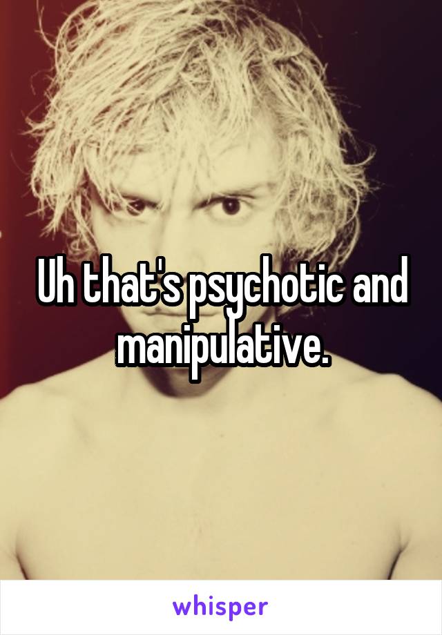 Uh that's psychotic and manipulative.