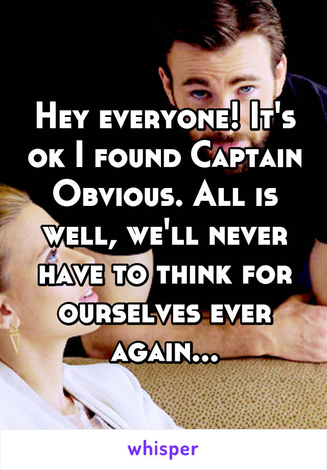 Hey everyone! It's ok I found Captain Obvious. All is well, we'll never have to think for ourselves ever again...